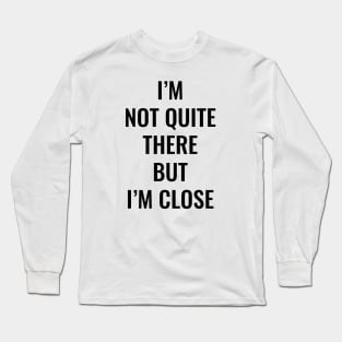 I’m Not Quite There But I’m Close (Black Text) Long Sleeve T-Shirt